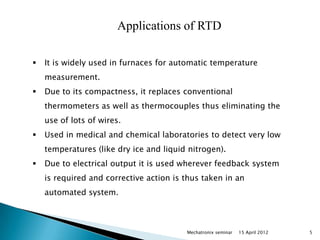 Applications of RTD

   It is widely used in furnaces for automatic temperature
    measurement.
   Due to its compactness, it replaces conventional
    thermometers as well as thermocouples thus eliminating the
    use of lots of wires.
   Used in medical and chemical laboratories to detect very low
    temperatures (like dry ice and liquid nitrogen).
   Due to electrical output it is used wherever feedback system
    is required and corrective action is thus taken in an
    automated system.



                                         Mechatronix seminar   15 April 2012   5
 
