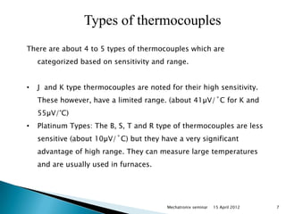 Types of thermocouples
There are about 4 to 5 types of thermocouples which are
    categorized based on sensitivity and range.


•   J and K type thermocouples are noted for their high sensitivity.
    These however, have a limited range. (about 41µV/˚C for K and
    55µV/°C)
•   Platinum Types: The B, S, T and R type of thermocouples are less
    sensitive (about 10µV/˚C) but they have a very significant
    advantage of high range. They can measure large temperatures
    and are usually used in furnaces.




                                         Mechatronix seminar   15 April 2012   7
 