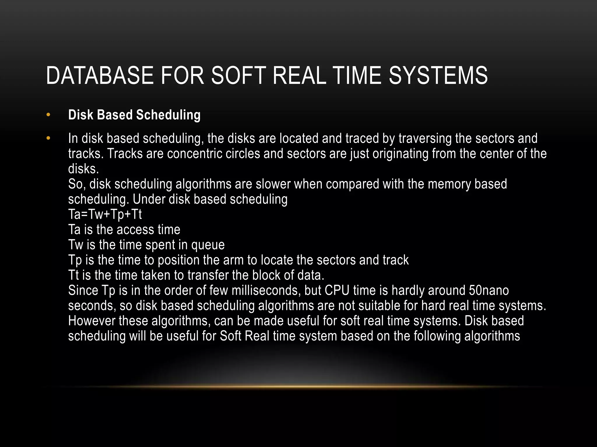 Transaction prioritiesTransaction PrioritiesTransactions are granted access to the processors based on their priorities.All the transactions in the real time DB are associated with a deadline, hence Earliest Deadline First (EDF) algorithm finds a greater solution to schedule those transactions. But EDF algorithm will be working efficiently if the number of transactions are moderate. But usually the DB transactions are huge in a systems and EDF may not be suitable which leads to congestion.To avoid the above solution an algorithm Adaptive Earliest Deadline (AED) algorithm which uses congestion control and also can process huge number of transactions. It uses two groups HIT and MISS group.All the transactions in the HIT group will be meeting their deadlines, if by chance any transaction does not meets its deadline, then that transaction will be aborted.