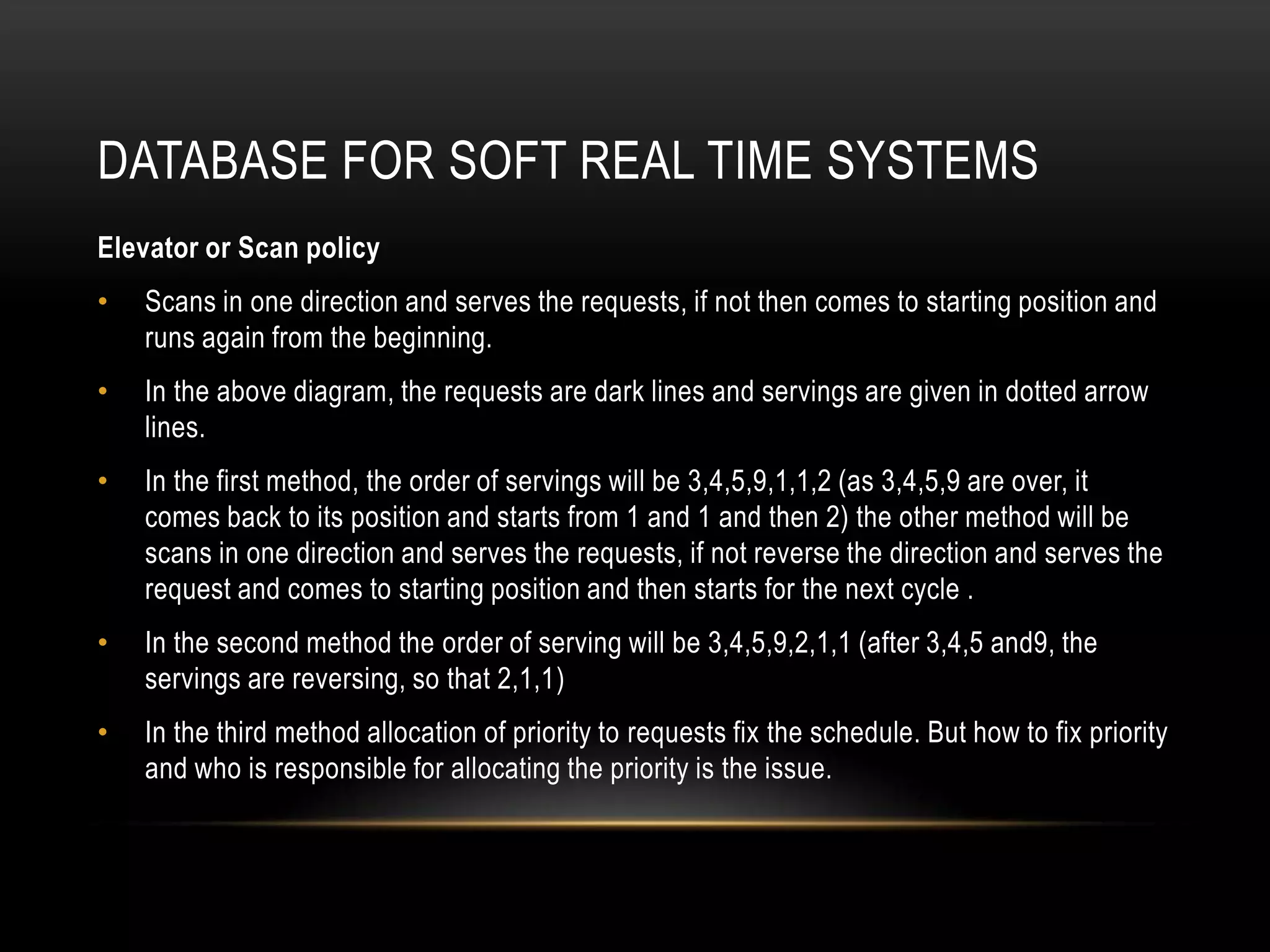 Database for soft real time systems	Disk Based SchedulingIn disk based scheduling, the disks are located and traced by traversing the sectors and tracks. Tracks are concentric circles and sectors are just originating from the center of the disks.So, disk scheduling algorithms are slower when compared with the memory based scheduling. Under disk based schedulingTa=Tw+Tp+TtTa is the access timeTw is the time spent in queueTp is the time to position the arm to locate the sectors and trackTt is the time taken to transfer the block of data.Since Tp is in the order of few milliseconds, but CPU time is hardly around 50nano seconds, so disk based scheduling algorithms are not suitable for hard real time systems. However these algorithms, can be made useful for soft real time systems. Disk based scheduling will be useful for Soft Real time system based on the following algorithms