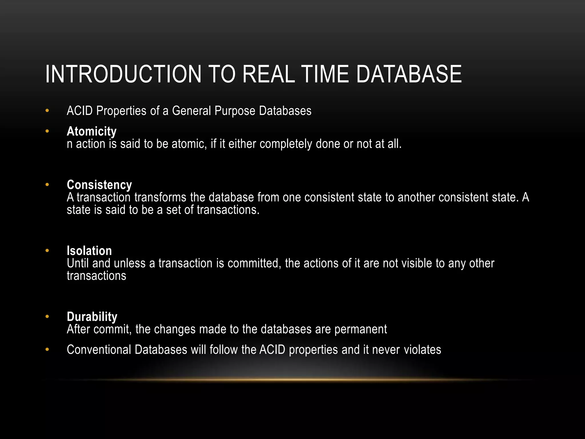 Introduction to Real time databaseACID Properties of a General Purpose DatabasesAtomicityn action is said to be atomic, if it either completely done or not at all.ConsistencyA transaction transforms the database from one consistent state to another consistent state. A state is said to be a set of transactions.IsolationUntil and unless a transaction is committed, the actions of it are not visible to any other transactionsDurabilityAfter commit, the changes made to the databases are permanentConventional Databases will follow the ACID properties and it never violates
