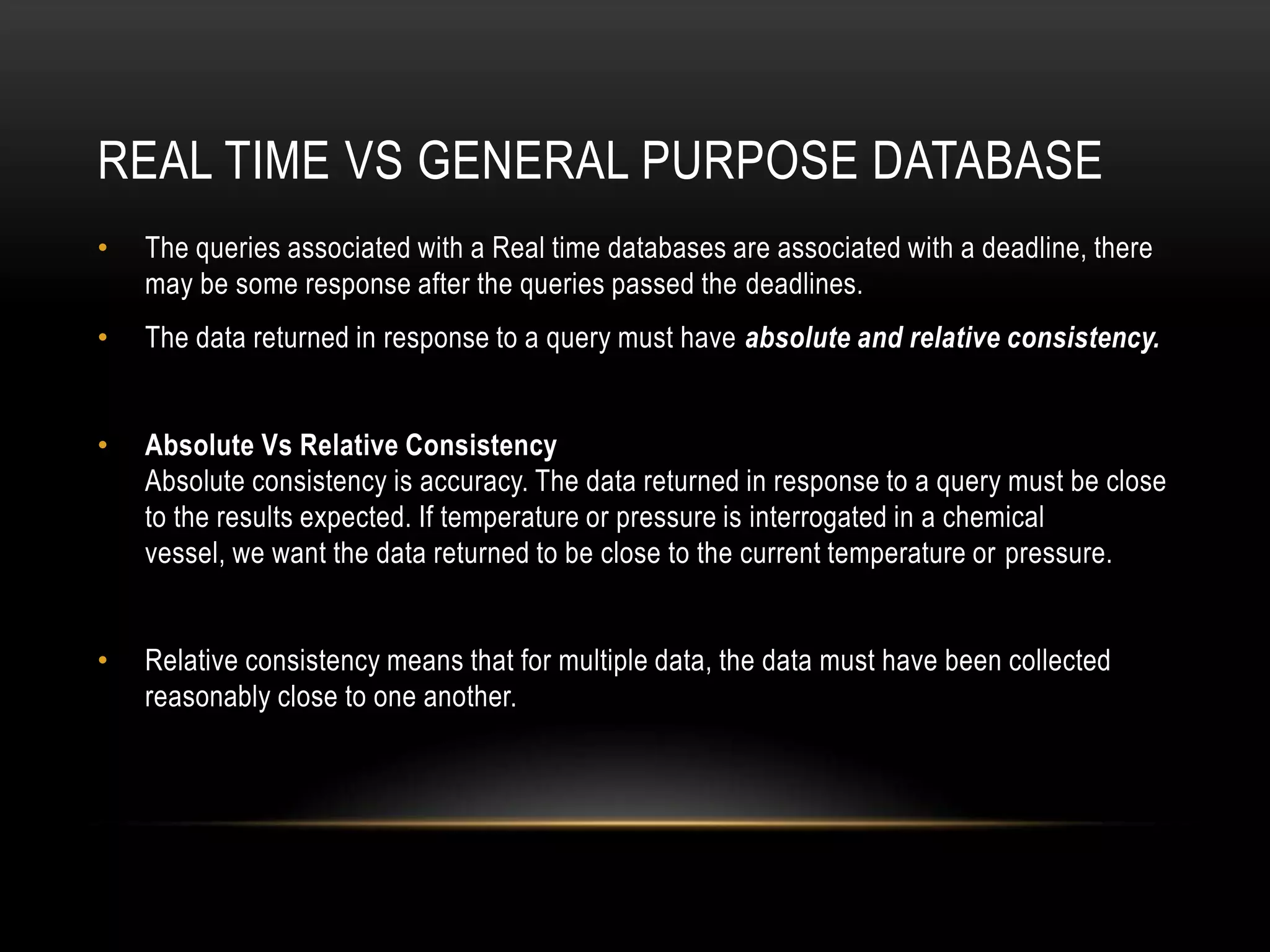 Real time vs general purpose databaseThe queries associated with a Real time databases are associated with a deadline, there may be some response after the queries passed the deadlines.The data returned in response to a query must have absolute and relative consistency.Absolute Vs Relative ConsistencyAbsolute consistency is accuracy. The data returned in response to a query must be close to the results expected. If temperature or pressure is interrogated in a chemical vessel, we want the data returned to be close to the current temperature or pressure.Relative consistency means that for multiple data, the data must have been collected reasonably close to one another.