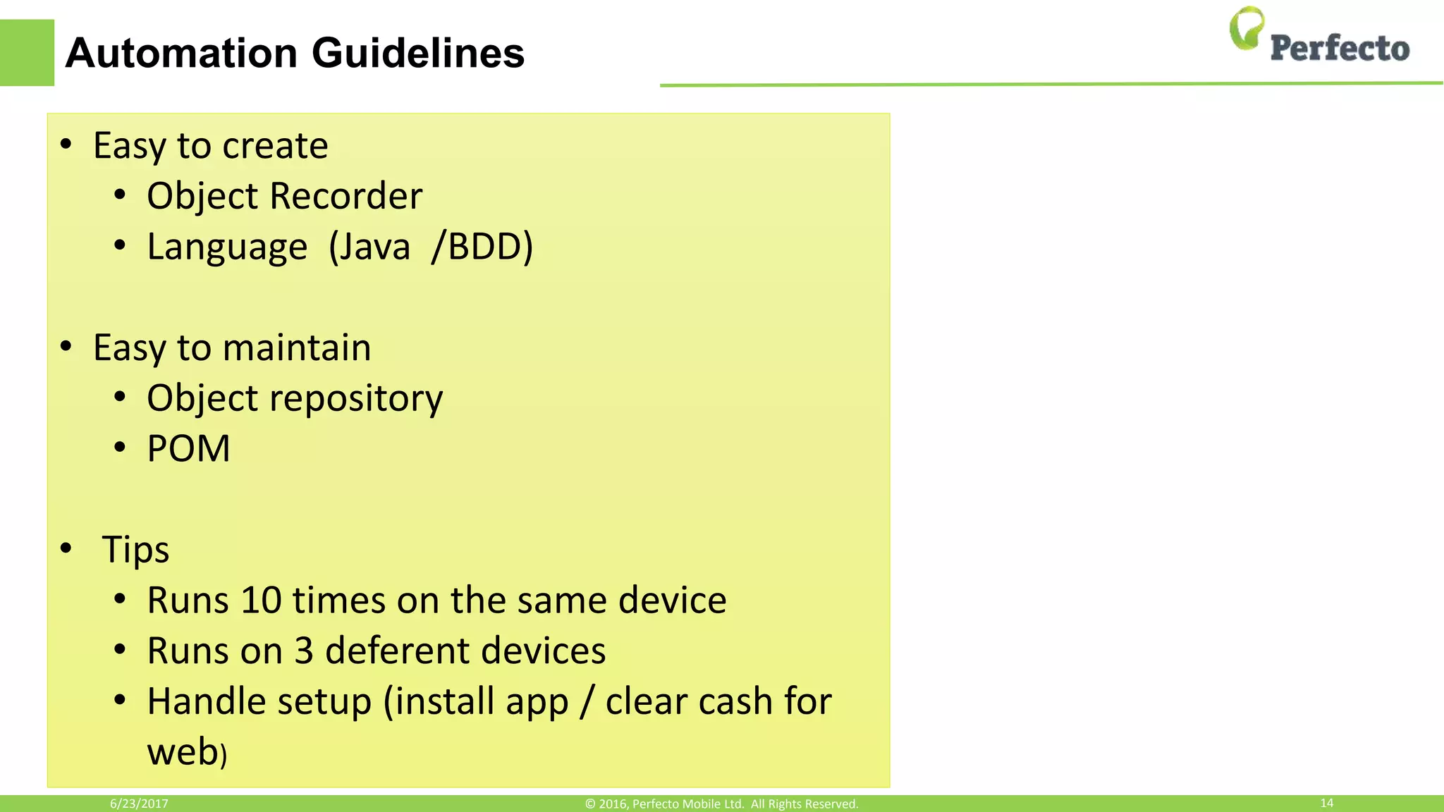 Automation Guidelines
6/23/2017 14© 2016, Perfecto Mobile Ltd. All Rights Reserved.
• Easy to create
• Object Recorder
• Language (Java /BDD)
• Easy to maintain
• Object repository
• POM
• Tips
• Runs 10 times on the same device
• Runs on 3 deferent devices
• Handle setup (install app / clear cash for
web)
 