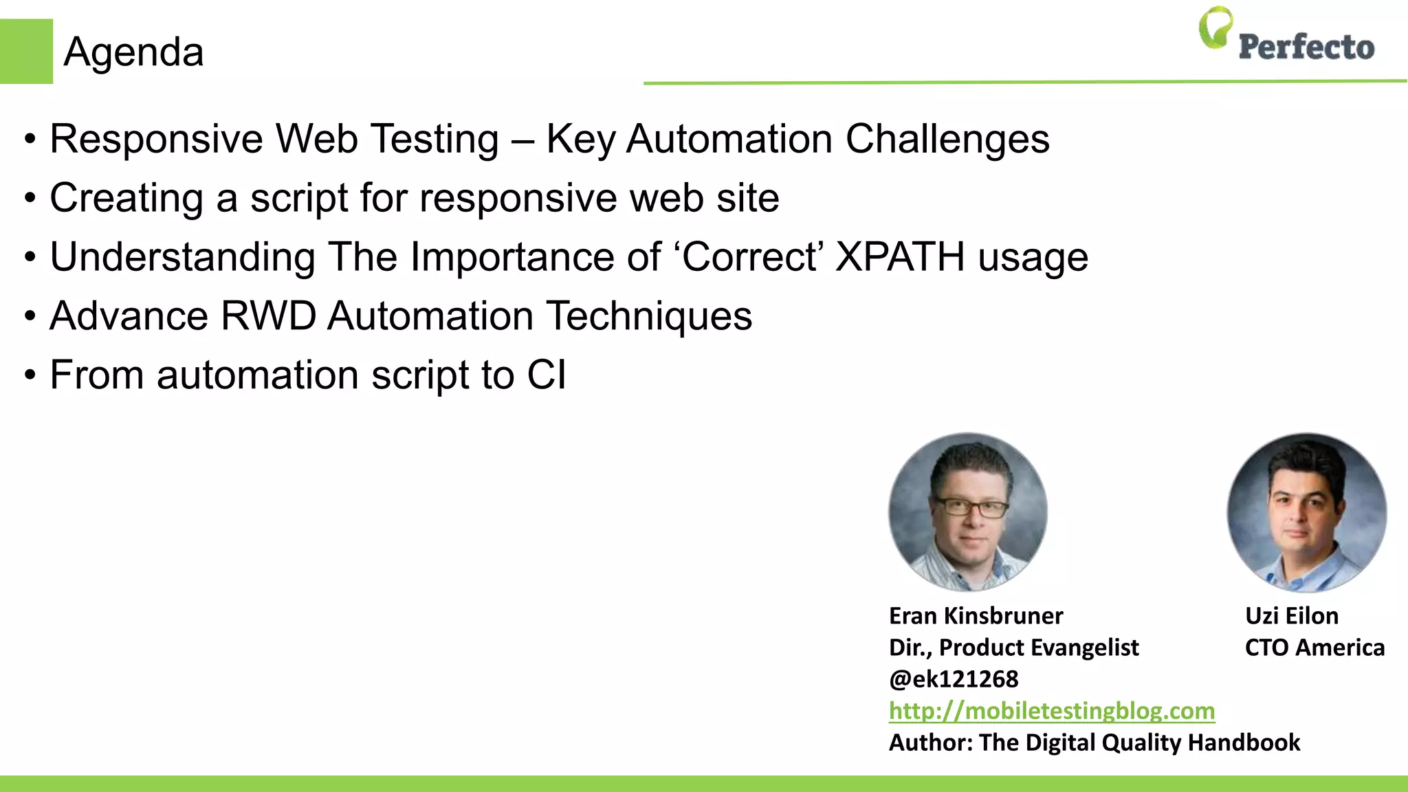 Uzi Eilon
CTO America
Eran Kinsbruner
Dir., Product Evangelist
@ek121268
http://mobiletestingblog.com
Author: The Digital Quality Handbook
Agenda
• Responsive Web Testing – Key Automation Challenges
• Creating a script for responsive web site
• Understanding The Importance of ‘Correct’ XPATH usage
• Advance RWD Automation Techniques
• From automation script to CI
 