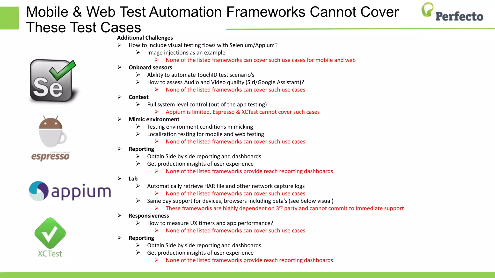 Mobile & Web Test Automation Frameworks Cannot Cover
These Test Cases
Additional Challenges
 How to include visual testing flows with Selenium/Appium?
 Image injections as an example
 None of the listed frameworks can cover such use cases for mobile and web
 Onboard sensors
 Ability to automate TouchID test scenario’s
 How to assess Audio and Video quality (Siri/Google Assistant)?
 None of the listed frameworks can cover such use cases
 Context
 Full system level control (out of the app testing)
 Appium is limited, Espresso & XCTest cannot cover such cases
 Mimic environment
 Testing environment conditions mimicking
 Localization testing for mobile and web testing
 None of the listed frameworks can cover such use cases
 Reporting
 Obtain Side by side reporting and dashboards
 Get production insights of user experience
 None of the listed frameworks provide reach reporting dashboards
 Lab
 Automatically retrieve HAR file and other network capture logs
 None of the listed frameworks can cover such use cases
 Same day support for devices, browsers including beta’s (see below visual)
 These frameworks are highly dependent on 3rd party and cannot commit to immediate support
 Responsiveness
 How to measure UX timers and app performance?
 None of the listed frameworks can cover such use cases
 Reporting
 Obtain Side by side reporting and dashboards
 Get production insights of user experience
 None of the listed frameworks provide reach reporting dashboards
 