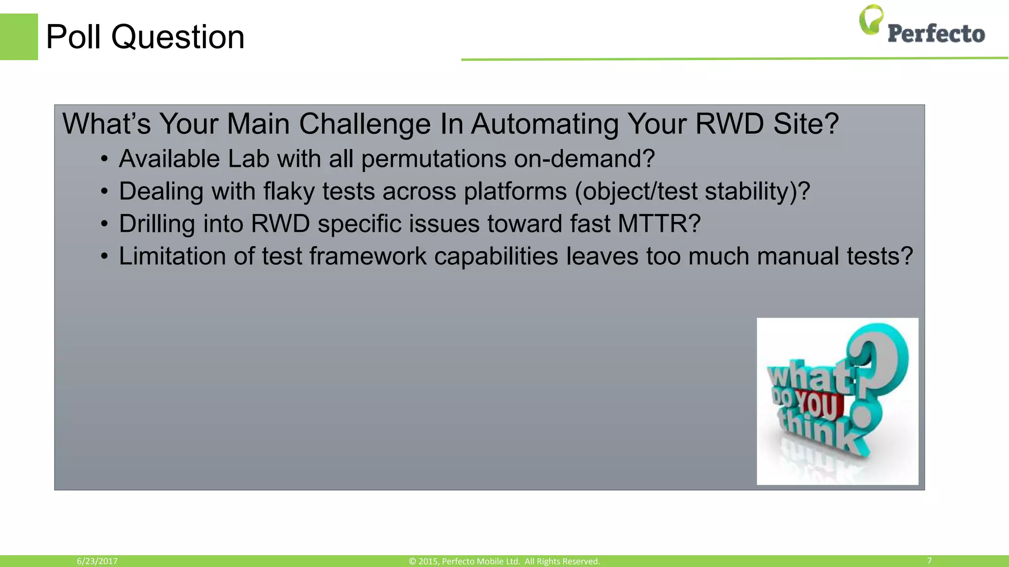 Poll Question
What’s Your Main Challenge In Automating Your RWD Site?
• Available Lab with all permutations on-demand?
• Dealing with flaky tests across platforms (object/test stability)?
• Drilling into RWD specific issues toward fast MTTR?
• Limitation of test framework capabilities leaves too much manual tests?
6/23/2017 7© 2015, Perfecto Mobile Ltd. All Rights Reserved.
 