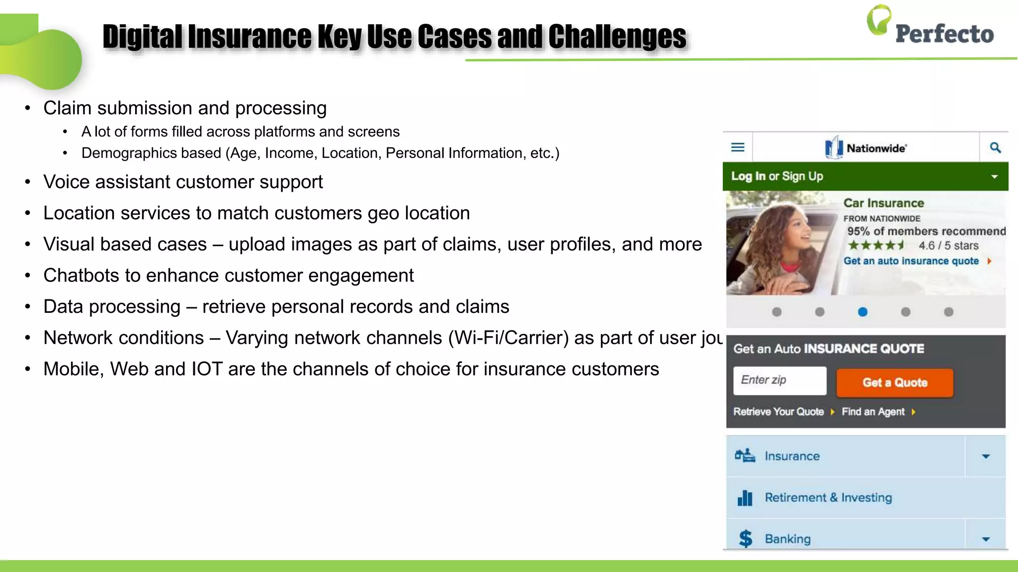 Digital Insurance Key Use Cases and Challenges
• Claim submission and processing
• A lot of forms filled across platforms and screens
• Demographics based (Age, Income, Location, Personal Information, etc.)
• Voice assistant customer support
• Location services to match customers geo location
• Visual based cases – upload images as part of claims, user profiles, and more
• Chatbots to enhance customer engagement
• Data processing – retrieve personal records and claims
• Network conditions – Varying network channels (Wi-Fi/Carrier) as part of user journey
• Mobile, Web and IOT are the channels of choice for insurance customers
 