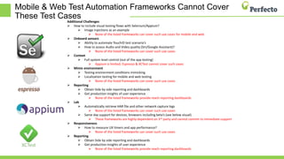 Mobile & Web Test Automation Frameworks Cannot Cover
These Test Cases
Additional Challenges
 How to include visual testing flows with Selenium/Appium?
 Image injections as an example
 None of the listed frameworks can cover such use cases for mobile and web
 Onboard sensors
 Ability to automate TouchID test scenario’s
 How to assess Audio and Video quality (Siri/Google Assistant)?
 None of the listed frameworks can cover such use cases
 Context
 Full system level control (out of the app testing)
 Appium is limited, Espresso & XCTest cannot cover such cases
 Mimic environment
 Testing environment conditions mimicking
 Localization testing for mobile and web testing
 None of the listed frameworks can cover such use cases
 Reporting
 Obtain Side by side reporting and dashboards
 Get production insights of user experience
 None of the listed frameworks provide reach reporting dashboards
 Lab
 Automatically retrieve HAR file and other network capture logs
 None of the listed frameworks can cover such use cases
 Same day support for devices, browsers including beta’s (see below visual)
 These frameworks are highly dependent on 3rd party and cannot commit to immediate support
 Responsiveness
 How to measure UX timers and app performance?
 None of the listed frameworks can cover such use cases
 Reporting
 Obtain Side by side reporting and dashboards
 Get production insights of user experience
 None of the listed frameworks provide reach reporting dashboards
 