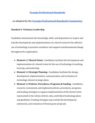 Georgia Professional Standards
as adopted by the ​Georgia Professional Standards Commission
Standard 1: Visionary Leadership
Candidates demonstrate the knowledge, skills, and dispositions to inspire and
lead the development and implementation of a shared vision for the effective
use of technology to promote excellence and support transformational change
throughout the organization.
● Element 1.1 Shared Vision -​ Candidates facilitate the development and
implementation of a shared vision for the use of technology in teaching,
learning, and leadership.
● Element 1.2 Strategic Planning - ​Candidates facilitate the design,
development, implementation, communication, and evaluation of
technology-infused strategic plans.
● Element 1.3 Policies, Procedures, Programs & Funding - ​Candidates
research, recommend, and implement policies, procedures, programs,
and funding strategies to support implementation of the shared vision
represented in the school, district, state, and federal technology plans
and guidelines. Funding strategies may include the development,
submission, and evaluation of formal grant proposals.
 