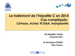 Le traitement de l’hépatite C en 2014
Cas compliqués:
Cirrhose, échec IP/DAA, transplantés
Le traitement de l’hépatite C en 2014
Cas compliqués:
Cirrhose, échec IP/DAA, transplantés
DU Hépatites Virales
13 janvier 2015
Dr Dominique THABUT
Paris, France
 