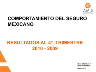 COMPORTAMIENTO DEL SEGURO
MEXICANO


RESULTADOS AL 4º. TRIMESTRE
        2010 - 2009

                         Recaredo Arias J.
                         Director General
                         Febrero 2011
 