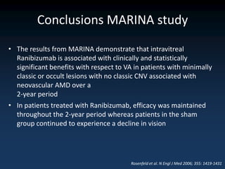 Conclusions MARINA study
• The results from MARINA demonstrate that intravitreal
  Ranibizumab is associated with clinically and statistically
  significant benefits with respect to VA in patients with minimally
  classic or occult lesions with no classic CNV associated with
  neovascular AMD over a
  2-year period
• In patients treated with Ranibizumab, efficacy was maintained
  throughout the 2-year period whereas patients in the sham
  group continued to experience a decline in vision




                                        Rosenfeld et al. N Engl J Med 2006; 355: 1419-1431
 