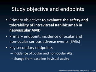Study objective and endpoints
• Primary objective: to evaluate the safety and
  tolerability of intravitreal Ranibizumab in
  neovascular AMD
• Primary endpoint: incidence of ocular and
  non-ocular serious adverse events (SAEs)
• Key secondary endpoints
  – incidence of ocular and non-ocular AEs
  – change from baseline in visual acuity


                                 Boyer et al. Ophthalmology 2009;116(9):1731-9
 