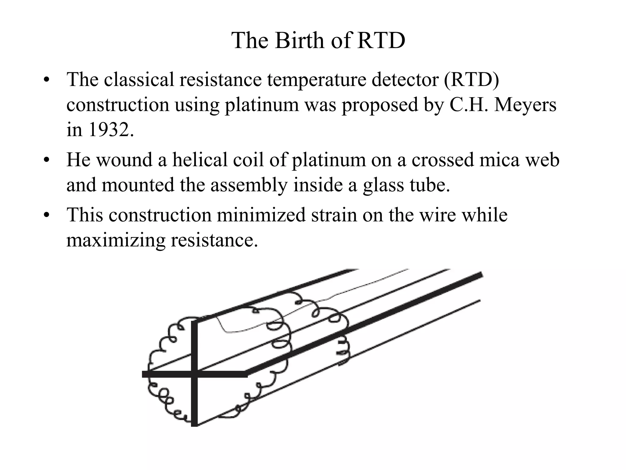 The Birth of RTD
• The classical resistance temperature detector (RTD)
construction using platinum was proposed by C.H. Meyers
in 1932.
• He wound a helical coil of platinum on a crossed mica web
and mounted the assembly inside a glass tube.
• This construction minimized strain on the wire while
maximizing resistance.
 