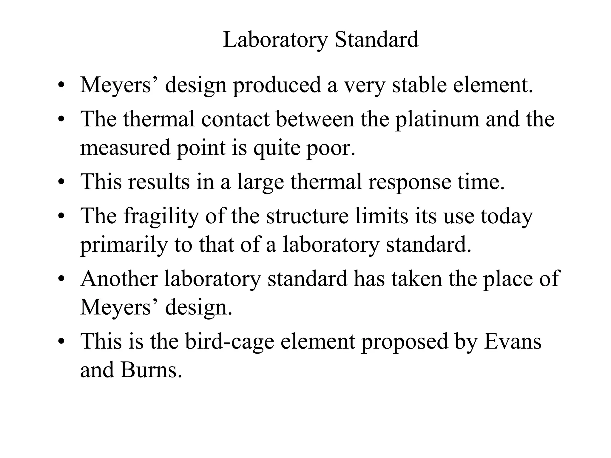 Laboratory Standard
• Meyersʼ design produced a very stable element.
• The thermal contact between the platinum and the
measured point is quite poor.
• This results in a large thermal response time.
• The fragility of the structure limits its use today
primarily to that of a laboratory standard.
• Another laboratory standard has taken the place of
Meyersʼ design.
• This is the bird-cage element proposed by Evans
and Burns.
 