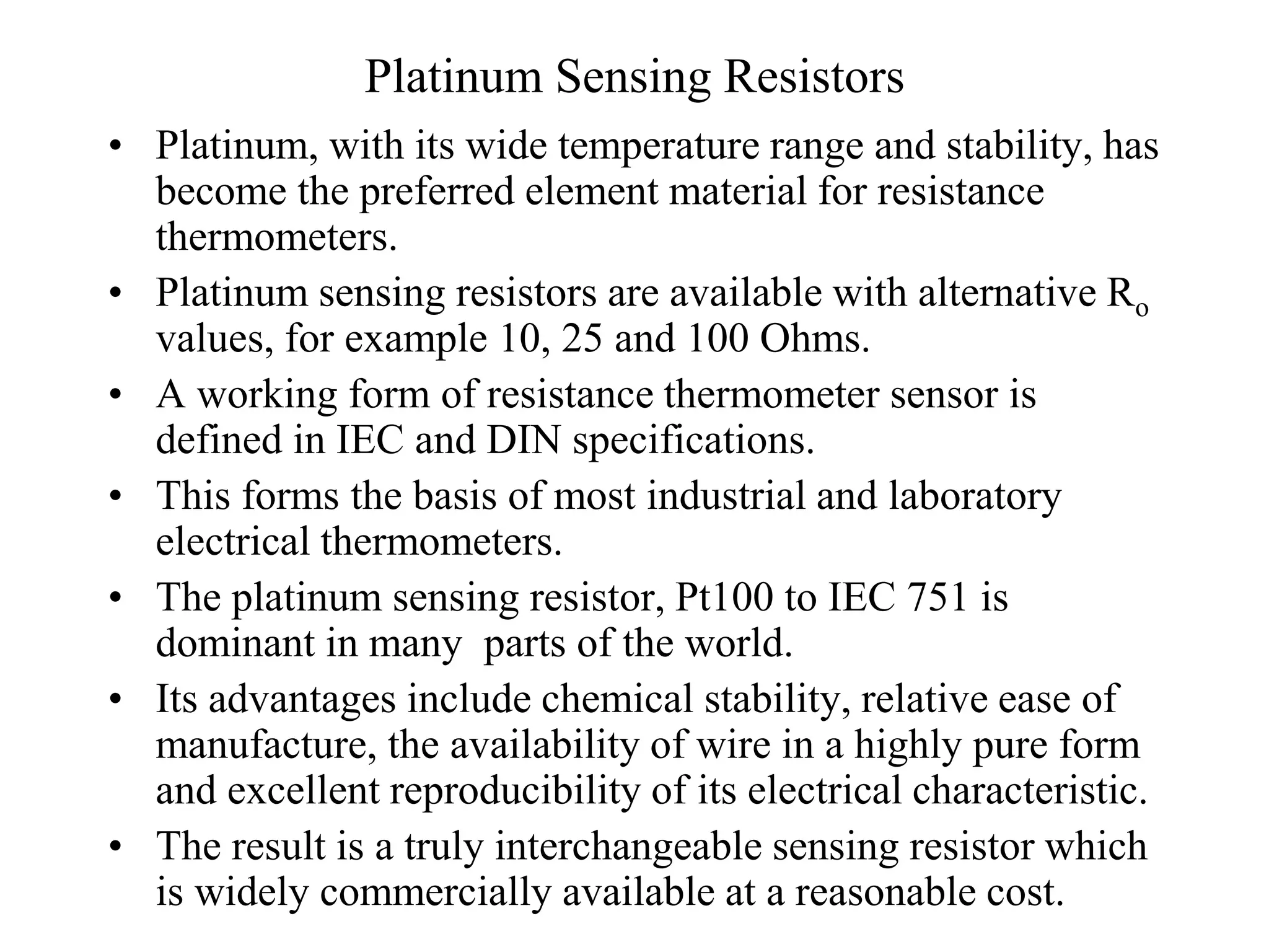 Platinum Sensing Resistors
• Platinum, with its wide temperature range and stability, has
become the preferred element material for resistance
thermometers.
• Platinum sensing resistors are available with alternative Ro
values, for example 10, 25 and 100 Ohms.
• A working form of resistance thermometer sensor is
defined in IEC and DIN specifications.
• This forms the basis of most industrial and laboratory
electrical thermometers.
• The platinum sensing resistor, Pt100 to IEC 751 is
dominant in many parts of the world.
• Its advantages include chemical stability, relative ease of
manufacture, the availability of wire in a highly pure form
and excellent reproducibility of its electrical characteristic.
• The result is a truly interchangeable sensing resistor which
is widely commercially available at a reasonable cost.
 