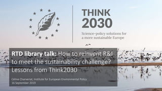 RTD library talk: How to reinvent R&I
to meet the sustainability challenge?
Lessons from Think2030
Céline Charveriat, Institute for European Environmental Policy
16 September 2019
 