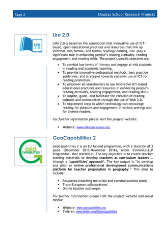 Page 2 Doukas School Research Projects
(2015
Lire 2.0
LiRe 2.0 is based on the assumption that Innovative use of ICT-
based, open educational practices and resources that link up
informal, non-formal, and formal reading/learning, can play a
significant role in enhancing people’s reading attitudes, reading
engagement and reading skills. The project’s specific objectives are:
 To combat low levels of literacy and engage at-risk students
in reading and academic learning.
 To provide innovative pedagogical methods, best practice
guidelines, and strategies towards systemic use of ICT for
reading promotion.
 To empower all stakeholders to use innovative ICT-based
educational practices and resources in enhancing people’s
reading attitudes, reading engagement, and reading skills.
 To inspire, guide, and facilitate the creation of reading
cultures and communities through the use of Web 2.0.
 To implement ways in which technology can encourage
reading for pleasure and engagement in various settings and
for diverse readers.
For further information please visit the project website:
 Website: www.lifelongreaders.org
GeoCapabilities 2
GeoCapabilities 2 is an EU funded programme, with a duration of 3
years (December 2013-November 2016), under Comenius-LLP
Programme, that started in. The key objective is to create teacher
training materials to develop teachers as curriculum leaders …
through a 'capabilities' approach'. The key output is “to develop
and pilot an online professional development communications
platform for teacher preparation in geography.” This aims to
include:
 Resources (teaching materials and communications tools)
 Trans-European collaborations
 Online teacher exchanges
For further information please visit the project website and social
media:
 Website: www.geocapabilities.org
 Twitter: www.twitter.com/@geocapabilities

 