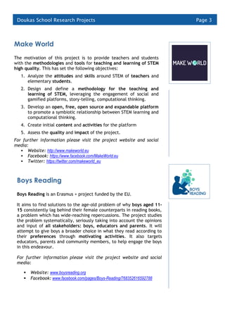 Page 3Doukas School Research Projects
Make World
The motivation of this project is to provide teachers and students
with the methodologies and tools for teaching and learning of STEM
high quality. This has set the following objectives:
1. Analyze the attitudes and skills around STEM of teachers and
elementary students.
2. Design and define a methodology for the teaching and
learning of STEM, leveraging the engagement of social and
gamified platforms, story-telling, computational thinking.
3. Develop an open, free, open source and expandable platform
to promote a symbiotic relationship between STEM learning and
computational thinking.
4. Create initial content and activities for the platform
5. Assess the quality and impact of the project.
For further information please visit the project website and social
media:
 Website: http://www.makeworld.eu
 Facebook: https://www.facebook.com/MakeWorld.eu
 Twitter: https://twitter.com/makeworld_eu
Boys Reading
Boys Reading is an Erasmus + project funded by the EU.
It aims to find solutions to the age-old problem of why boys aged 11-
15 consistently lag behind their female counterparts in reading books,
a problem which has wide-reaching repercussions. The project studies
the problem systematically, seriously taking into account the opinions
and input of all stakeholders: boys, educators and parents. It will
attempt to give boys a broader choice in what they read according to
their preferences through motivating activities. It also targets
educators, parents and community members, to help engage the boys
in this endeavour.
For further information please visit the project website and social
media:
 Website: www.boysreading.org
 Facebook: www.facebook.com/pages/Boys-Reading/768352616592788
 