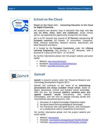 Page 4 Doukas School Research Projects
(2015
School on the Cloud
School on the Cloud (SoC) – Connecting Education to the Cloud
for Digital Citizenship
SoC explores new dynamic ways in education that align with the
way we think, share, learn and collaborate, across various
sectors, by exploiting the opportunitie arising from the Cloud.
SoC is an ICT network that consists of 57 Partners representing 18
European countries (10 Schools, 21 Universities, Companies,
NGOs, National Authorities, Research Centres, Associations and
Adult Education providers).
It is funded by the European Commission under the Lifelong
Learning Programme, Key Activity 3 – ICT Networks, with a
duration of 3 years (01/01/2014 – 31/12/2016)
For further information please visit the project website and social
media:
 Website: www.schoolonthecloud.eu
 Facebook: www.facebook.com/SchoolOntheCloud
 Twitter: www.twitter.com/school_cloud
 LinkedIn: www.linkedin.com/groups/schooloncloud-7426807
GameIt
GameIt is research project under the “Industrial Research and
Technology Development Program 2013”.
GAmeIt will contribute to the vision of an entertaining
personalized and always available virtual school, based on
digital educational content and hoarded human knowledge.
With this aim, the proposed platform combines basic and
applied research results innovatively, with mature
technologies, with the view to upgrade everyday (Greek and
international) educational practice, with:
1. the power of a digital knowledge integration engine
2. the game-based learning pedagogical advantages
3. the interaction that web game ensures, with multiplayer
on a collaborative and/or competitive environment.
For further information please visit the project website and
social media:
 Website: www.gameit.gr
 Facebook: www.facebook.com/pages/Gameit/1532248127023262
 YouTube: www.youtube.com/channel/UChdZZV9e2IoMn_yKC4jsyKg
 