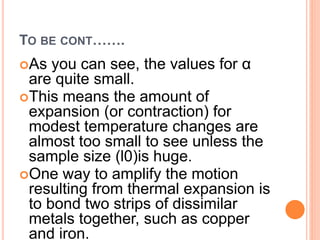 TO BE CONT…….
As you can see, the values for α
are quite small.
This means the amount of
expansion (or contraction) for
modest temperature changes are
almost too small to see unless the
sample size (l0)is huge.
One way to amplify the motion
resulting from thermal expansion is
to bond two strips of dissimilar
metals together, such as copper
and iron.
 