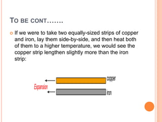 TO BE CONT…….
 If we were to take two equally-sized strips of copper
and iron, lay them side-by-side, and then heat both
of them to a higher temperature, we would see the
copper strip lengthen slightly more than the iron
strip:
 