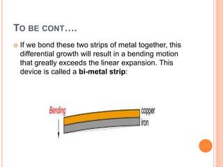 TO BE CONT….
 If we bond these two strips of metal together, this
differential growth will result in a bending motion
that greatly exceeds the linear expansion. This
device is called a bi-metal strip:
 