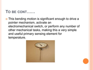TO BE CONT……
 This bending motion is significant enough to drive a
pointer mechanism, activate an
electromechanical switch, or perform any number of
other mechanical tasks, making this a very simple
and useful primary sensing element for
temperature.
 