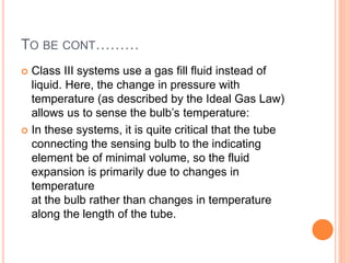 TO BE CONT………
 Class III systems use a gas fill fluid instead of
liquid. Here, the change in pressure with
temperature (as described by the Ideal Gas Law)
allows us to sense the bulb’s temperature:
 In these systems, it is quite critical that the tube
connecting the sensing bulb to the indicating
element be of minimal volume, so the fluid
expansion is primarily due to changes in
temperature
at the bulb rather than changes in temperature
along the length of the tube.
 
