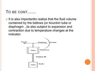TO BE CONT……
 It is also importantto realize that the fluid volume
contained by the bellows (or bourdon tube or
diaphragm ..)is also subject to expansion and
contraction due to temperature changes at the
indicator.
 
