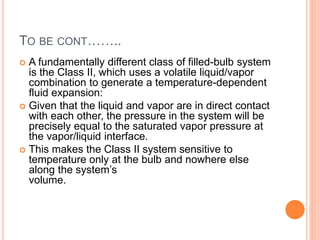 TO BE CONT……..
 A fundamentally different class of filled-bulb system
is the Class II, which uses a volatile liquid/vapor
combination to generate a temperature-dependent
fluid expansion:
 Given that the liquid and vapor are in direct contact
with each other, the pressure in the system will be
precisely equal to the saturated vapor pressure at
the vapor/liquid interface.
 This makes the Class II system sensitive to
temperature only at the bulb and nowhere else
along the system’s
volume.
 