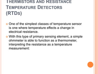 THERMISTORS AND RESISTANCE
TEMPERATURE DETECTORS
(RTDS)
 One of the simplest classes of temperature sensor
is one where temperature effects a change in
electrical resistance.
 With this type of primary sensing element, a simple
ohmmeter is able to function as a thermometer,
interpreting the resistance as a temperature
measurement:
 