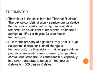 THERMISTOR
 Thermistor is the short form for ‘Thermal Resistor’.
The device consists of a bulk semiconductor device
that acts as a resistor with a high and negative
temperature co-efficient of resistance, sometimes
as high as -6% per degree Celsius rise in
temperature.
 Due to this property of high sensitivity (that is, huge
resistance change for a small change in
temperature), the thermistor is mainly applicable in
precision temperature measurement, temperature
control, and temperature compensation, especially
in a lower temperature range of -100 degree
Celsius to +300 degree Celsius.
 