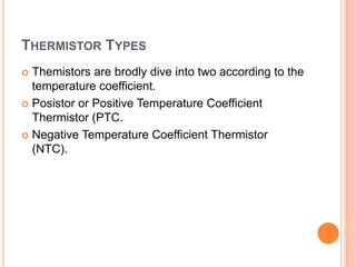 THERMISTOR TYPES
 Themistors are brodly dive into two according to the
temperature coefficient.
 Posistor or Positive Temperature Coefficient
Thermistor (PTC.
 Negative Temperature Coefficient Thermistor
(NTC).
 