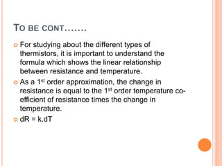 TO BE CONT…….
 For studying about the different types of
thermistors, it is important to understand the
formula which shows the linear relationship
between resistance and temperature.
 As a 1st order approximation, the change in
resistance is equal to the 1st order temperature co-
efficient of resistance times the change in
temperature.
 dR = k.dT
 