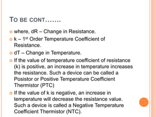 TO BE CONT…….
 where, dR – Change in Resistance.
 k – 1st Order Temperature Coefficient of
Resistance.
 dT – Change in Temperature.
 If the value of temperature coefficient of resistance
(k) is positive, an increase in temperature increases
the resistance. Such a device can be called a
Posistor or Positive Temperature Coefficient
Thermistor (PTC)
 If the value of k is negative, an increase in
temperature will decrease the resistance value.
Such a device is called a Negative Temperature
Coefficient Thermistor (NTC).
 