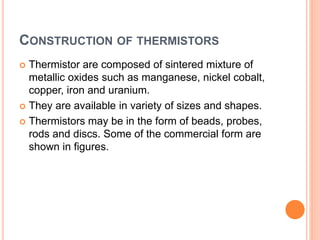 CONSTRUCTION OF THERMISTORS
 Thermistor are composed of sintered mixture of
metallic oxides such as manganese, nickel cobalt,
copper, iron and uranium.
 They are available in variety of sizes and shapes.
 Thermistors may be in the form of beads, probes,
rods and discs. Some of the commercial form are
shown in figures.
 