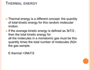 THERMAL ENERGY
 Thermal energy is a different concept: the quantity
of total kinetic energy for this random molecular
motion.
 If the average kinetic energy is defined as 3kT/2 ,
then the total kinetic energy for
all the molecules in a monatomic gas must be this
quantity times the total number of molecules (N)in
the gas sample:
E thermal =3NkT/2
 