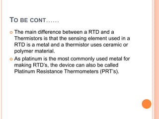 TO BE CONT……
 The main difference between a RTD and a
Thermistors is that the sensing element used in a
RTD is a metal and a thermistor uses ceramic or
polymer material.
 As platinum is the most commonly used metal for
making RTD’s, the device can also be called
Platinum Resistance Thermometers (PRT’s).
 