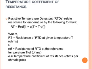 TEMPERATURE COEFFICIENT OF
RESISTANCE.
 Resistive Temperature Detectors (RTDs) relate
resistance to temperature by the following formula:
RT = Rref[1 + α(T − Tref)]
Where,
RT = Resistance of RTD at given temperature T
(ohms)
R
ref = Resistance of RTD at the reference
temperature Tref (ohms)
α = Temperature coefficient of resistance (ohms per
ohm/degree)
 