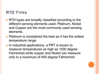 RTD TYPES
 RTD types are broadly classified according to the
different sensing elements used. Platinum, Nickel
and Copper are the most commonly used sensing
elements.
 Platinum is considered the best as it has the widest
temperature range.
 In industrial applications, a PRT is known to
measure temperatures as high as 1500 degree
Fahrenheit while copper and Nickel can measure
only to a maximum of 400 degree Fahrenheit.
 