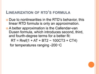 LINEARIZATION OF RTD’S FORMULA
 Due to nonlinearities in the RTD’s behavior, this
linear RTD formula is only an approximation.
 A better approximation is the Callendar-van
Dusen formula, which introduces second, third,
and fourth-degree terms for a better fit:
RT = Rref(1 + AT + BT2 − 100CT3 + CT4)
for temperatures ranging -200 ͦ C
 
