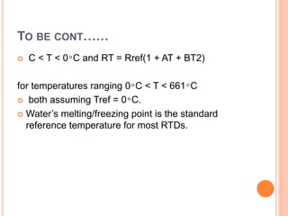 TO BE CONT……
 C < T < 0 ͦ C and RT = Rref(1 + AT + BT2)
for temperatures ranging 0 ͦ C < T < 661 ͦ C
 both assuming Tref = 0 ͦ C.
 Water’s melting/freezing point is the standard
reference temperature for most RTDs.
 