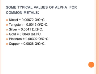 SOME TYPICAL VALUES OF ALPHA FOR
COMMON METALS:
 Nickel = 0.00672 Ω/Ω ͦ C.
 Tungsten = 0.0045 Ω/Ω ͦ C.
 Silver = 0.0041 Ω/Ω ͦ C.
 Gold = 0.0040 Ω/Ω ͦ C.
 Platinum = 0.00392 Ω/Ω ͦ C.
 Copper = 0.0038 Ω/Ω ͦ C.
 