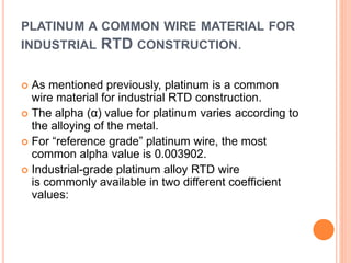 PLATINUM A COMMON WIRE MATERIAL FOR
INDUSTRIAL RTD CONSTRUCTION.
 As mentioned previously, platinum is a common
wire material for industrial RTD construction.
 The alpha (α) value for platinum varies according to
the alloying of the metal.
 For “reference grade” platinum wire, the most
common alpha value is 0.003902.
 Industrial-grade platinum alloy RTD wire
is commonly available in two different coefficient
values:
 