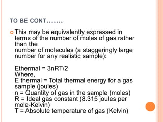 TO BE CONT…….
 This may be equivalently expressed in
terms of the number of moles of gas rather
than the
number of molecules (a staggeringly large
number for any realistic sample):
Ethermal = 3nRT/2
Where,
E thermal = Total thermal energy for a gas
sample (joules)
n = Quantity of gas in the sample (moles)
R = Ideal gas constant (8.315 joules per
mole-Kelvin)
T = Absolute temperature of gas (Kelvin)
 
