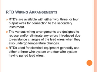 RTD WIRING ARRANGEMENTS
 RTD’s are available with either two, three, or four
output wires for connection to the secondary
instrument.
 The various wiring arrangements are designed to
reduce and/or eliminate any errors introduced due
to resistance changes of the lead wires when they
also undergo temperature changes.
 RTDs used for electrical equipment generally use
either a three-wire system or a four-wire system
having paired lead wires.
 