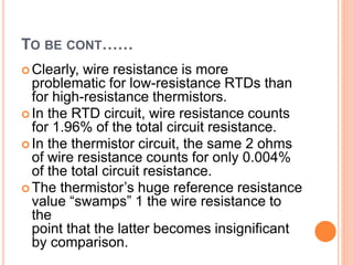 TO BE CONT……
 Clearly, wire resistance is more
problematic for low-resistance RTDs than
for high-resistance thermistors.
 In the RTD circuit, wire resistance counts
for 1.96% of the total circuit resistance.
 In the thermistor circuit, the same 2 ohms
of wire resistance counts for only 0.004%
of the total circuit resistance.
 The thermistor’s huge reference resistance
value “swamps” 1 the wire resistance to
the
point that the latter becomes insignificant
by comparison.
 