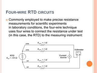 FOUR-WIRE RTD CIRCUITS
 Commonly employed to make precise resistance
measurements for scientific experiments
in laboratory conditions, the four-wire technique
uses four wires to connect the resistance under test
(in this case, the RTD) to the measuring instrument:
 