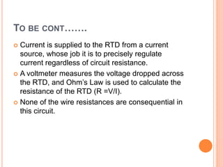 TO BE CONT…….
 Current is supplied to the RTD from a current
source, whose job it is to precisely regulate
current regardless of circuit resistance.
 A voltmeter measures the voltage dropped across
the RTD, and Ohm’s Law is used to calculate the
resistance of the RTD (R =V/I).
 None of the wire resistances are consequential in
this circuit.
 